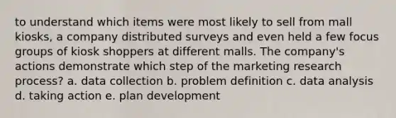 to understand which items were most likely to sell from mall kiosks, a company distributed surveys and even held a few focus groups of kiosk shoppers at different malls. The company's actions demonstrate which step of the marketing research process? a. data collection b. problem definition c. data analysis d. taking action e. plan development