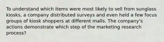 To understand which items were most likely to sell from sunglass kiosks, a company distributed surveys and even held a few focus groups of kiosk shoppers at different malls. The company's actions demonstrate which step of the marketing research process?