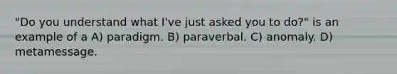 "Do you understand what I've just asked you to do?" is an example of a A) paradigm. B) paraverbal. C) anomaly. D) metamessage.