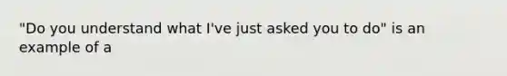 "Do you understand what I've just asked you to do" is an example of a