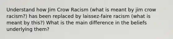 Understand how Jim Crow Racism (what is meant by jim crow racism?) has been replaced by laissez-faire racism (what is meant by this?) What is the main difference in the beliefs underlying them?