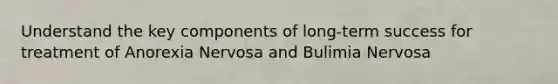 Understand the key components of long-term success for treatment of Anorexia Nervosa and Bulimia Nervosa