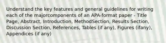 Understand the key features and general guidelines for writing each of the majorcomponents of an APA-format paper - Title Page, Abstract, Introduction, MethodSection, Results Section, Discussion Section, References, Tables (if any), Figures (ifany), Appendices (if any)