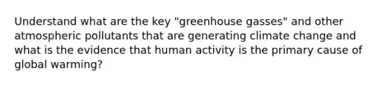 Understand what are the key "greenhouse gasses" and other atmospheric pollutants that are generating climate change and what is the evidence that human activity is the primary cause of global warming?