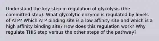 Understand the key step in regulation of glycolysis (the committed step). What glycolytic enzyme is regulated by levels of ATP? Which ATP binding site is a low affinity site and which is a high affinity binding site? How does this regulation work? Why regulate THIS step versus the other steps of the pathway?