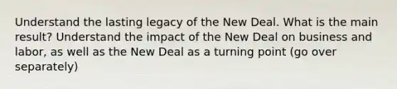 Understand the lasting legacy of the New Deal. What is the main result? Understand the impact of the New Deal on business and labor, as well as the New Deal as a turning point (go over separately)