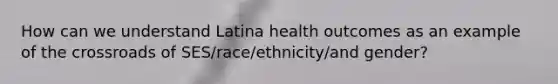 How can we understand Latina health outcomes as an example of the crossroads of SES/race/ethnicity/and gender?