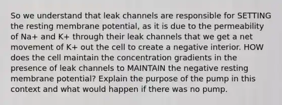 So we understand that leak channels are responsible for SETTING the resting membrane potential, as it is due to the permeability of Na+ and K+ through their leak channels that we get a net movement of K+ out the cell to create a negative interior. HOW does the cell maintain the concentration gradients in the presence of leak channels to MAINTAIN the negative resting membrane potential? Explain the purpose of the pump in this context and what would happen if there was no pump.