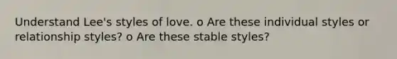 Understand Lee's styles of love. o Are these individual styles or relationship styles? o Are these stable styles?