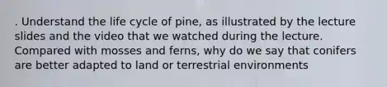 . Understand the life cycle of pine, as illustrated by the lecture slides and the video that we watched during the lecture. Compared with mosses and ferns, why do we say that conifers are better adapted to land or terrestrial environments