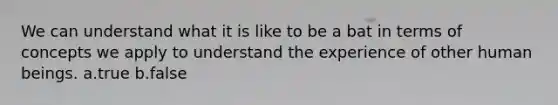 We can understand what it is like to be a bat in terms of concepts we apply to understand the experience of other human beings. a.true b.false