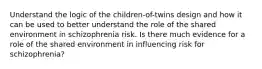 Understand the logic of the children-of-twins design and how it can be used to better understand the role of the shared environment in schizophrenia risk. Is there much evidence for a role of the shared environment in influencing risk for schizophrenia?