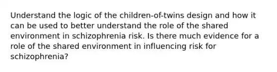 Understand the logic of the children-of-twins design and how it can be used to better understand the role of the shared environment in schizophrenia risk. Is there much evidence for a role of the shared environment in influencing risk for schizophrenia?