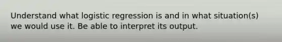 Understand what logistic regression is and in what situation(s) we would use it. Be able to interpret its output.