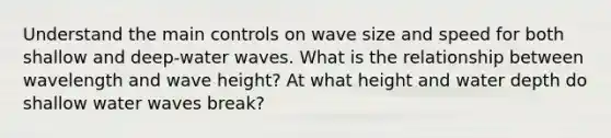 Understand the main controls on wave size and speed for both shallow and deep-water waves. What is the relationship between wavelength and wave height? At what height and water depth do shallow water waves break?