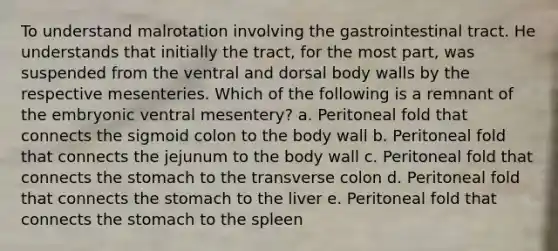 To understand malrotation involving the gastrointestinal tract. He understands that initially the tract, for the most part, was suspended from the ventral and dorsal body walls by the respective mesenteries. Which of the following is a remnant of the embryonic ventral mesentery? a. Peritoneal fold that connects the sigmoid colon to the body wall b. Peritoneal fold that connects the jejunum to the body wall c. Peritoneal fold that connects the stomach to the transverse colon d. Peritoneal fold that connects the stomach to the liver e. Peritoneal fold that connects the stomach to the spleen