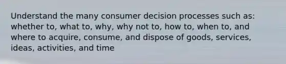 Understand the many consumer decision processes such as: whether to, what to, why, why not to, how to, when to, and where to acquire, consume, and dispose of goods, services, ideas, activities, and time