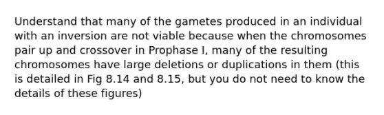 Understand that many of the gametes produced in an individual with an inversion are not viable because when the chromosomes pair up and crossover in Prophase I, many of the resulting chromosomes have large deletions or duplications in them (this is detailed in Fig 8.14 and 8.15, but you do not need to know the details of these figures)