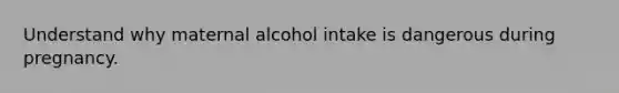 Understand why maternal alcohol intake is dangerous during pregnancy.