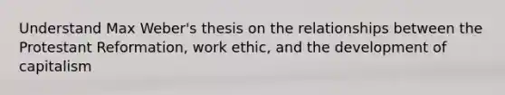 Understand Max Weber's thesis on the relationships between the Protestant Reformation, work ethic, and the development of capitalism