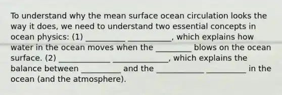 To understand why the mean surface ocean circulation looks the way it does, we need to understand two essential concepts in ocean physics: (1) __________ ___________, which explains how water in the ocean moves when the _________ blows on the ocean surface. (2) _____________ ______________, which explains the balance between __________ and the ____________ __________ in the ocean (and the atmosphere).