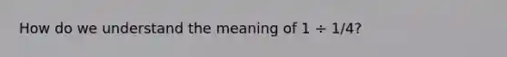 How do we understand the meaning of 1 ÷ 1/4?