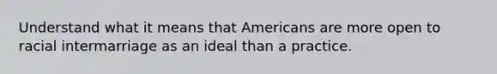 Understand what it means that Americans are more open to racial intermarriage as an ideal than a practice.