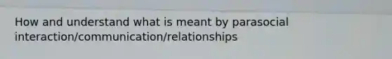 How and understand what is meant by parasocial interaction/communication/relationships