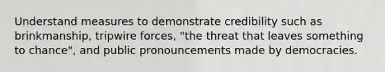 Understand measures to demonstrate credibility such as brinkmanship, tripwire forces, "the threat that leaves something to chance", and public pronouncements made by democracies.