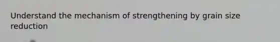 Understand the mechanism of strengthening by grain size reduction