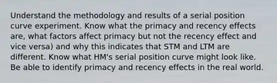 Understand the methodology and results of a serial position curve experiment. Know what the primacy and recency effects are, what factors affect primacy but not the recency effect and vice versa) and why this indicates that STM and LTM are different. Know what HM's serial position curve might look like. Be able to identify primacy and recency effects in the real world.