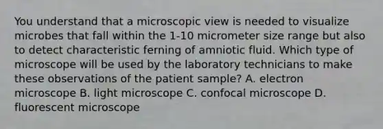 You understand that a microscopic view is needed to visualize microbes that fall within the 1-10 micrometer size range but also to detect characteristic ferning of amniotic fluid. Which type of microscope will be used by the laboratory technicians to make these observations of the patient sample? A. electron microscope B. light microscope C. confocal microscope D. fluorescent microscope