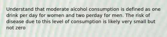 Understand that moderate alcohol consumption is defined as one drink per day for women and two perday for men. The risk of disease due to this level of consumption is likely very small but not zero