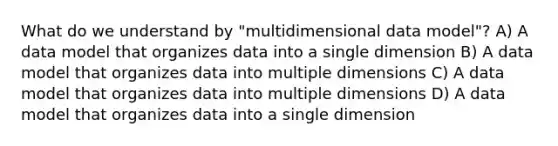 What do we understand by "multidimensional data model"? A) A data model that organizes data into a single dimension B) A data model that organizes data into multiple dimensions C) A data model that organizes data into multiple dimensions D) A data model that organizes data into a single dimension