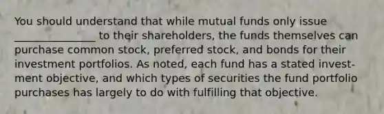 You should understand that while mutual funds only issue _______________ to their shareholders, the funds themselves can purchase common stock, preferred stock, and bonds for their investment portfolios. As noted, each fund has a stated invest- ment objective, and which types of securities the fund portfolio purchases has largely to do with fulfilling that objective.