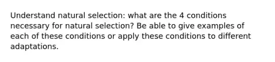 Understand natural selection: what are the 4 conditions necessary for natural selection? Be able to give examples of each of these conditions or apply these conditions to different adaptations.