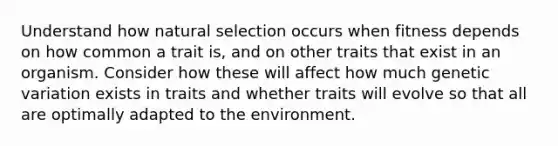 Understand how natural selection occurs when fitness depends on how common a trait is, and on other traits that exist in an organism. Consider how these will affect how much genetic variation exists in traits and whether traits will evolve so that all are optimally adapted to the environment.