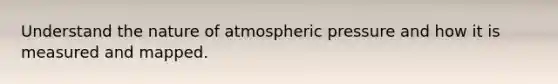 Understand the nature of atmospheric pressure and how it is measured and mapped.