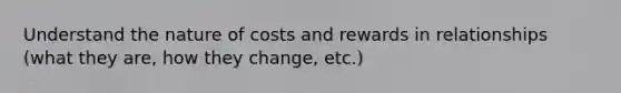 Understand the nature of costs and rewards in relationships (what they are, how they change, etc.)