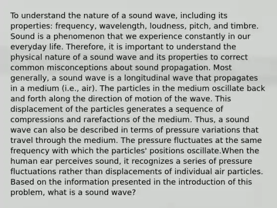 To understand the nature of a sound wave, including its properties: frequency, wavelength, loudness, pitch, and timbre. Sound is a phenomenon that we experience constantly in our everyday life. Therefore, it is important to understand the physical nature of a sound wave and its properties to correct common misconceptions about sound propagation. Most generally, a sound wave is a longitudinal wave that propagates in a medium (i.e., air). The particles in the medium oscillate back and forth along the direction of motion of the wave. This displacement of the particles generates a sequence of compressions and rarefactions of the medium. Thus, a sound wave can also be described in terms of pressure variations that travel through the medium. The pressure fluctuates at the same frequency with which the particles' positions oscillate.When the human ear perceives sound, it recognizes a series of pressure fluctuations rather than displacements of individual air particles. Based on the information presented in the introduction of this problem, what is a sound wave?