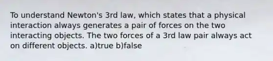 To understand Newton's 3rd law, which states that a physical interaction always generates a pair of forces on the two interacting objects. The two forces of a 3rd law pair always act on different objects. a)true b)false