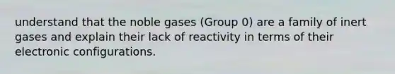 understand that the noble gases (Group 0) are a family of inert gases and explain their lack of reactivity in terms of their electronic configurations.