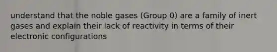 understand that the noble gases (Group 0) are a family of inert gases and explain their lack of reactivity in terms of their electronic configurations