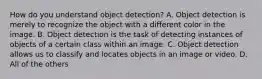 How do you understand object detection? A. Object detection is merely to recognize the object with a different color in the image. B. Object detection is the task of detecting instances of objects of a certain class within an image. C. Object detection allows us to classify and locates objects in an image or video. D. All of the others