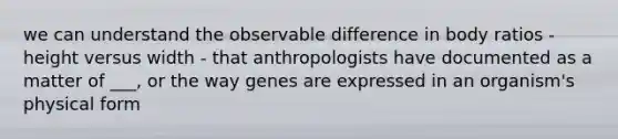 we can understand the observable difference in body ratios - height versus width - that anthropologists have documented as a matter of ___, or the way genes are expressed in an organism's physical form