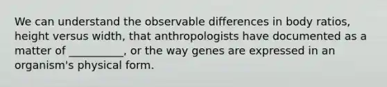 We can understand the observable differences in body ratios, height versus width, that anthropologists have documented as a matter of __________, or the way genes are expressed in an organism's physical form.