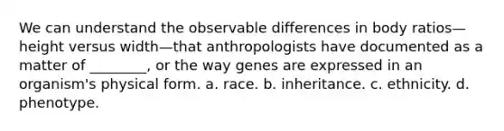 We can understand the observable differences in body ratios—height versus width—that anthropologists have documented as a matter of ________, or the way genes are expressed in an organism's physical form. a. race. b. inheritance. c. ethnicity. d. phenotype.