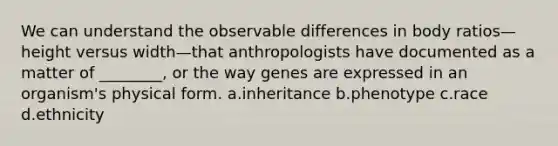 We can understand the observable differences in body ratios—height versus width—that anthropologists have documented as a matter of ________, or the way genes are expressed in an organism's physical form. a.inheritance b.phenotype c.race d.ethnicity