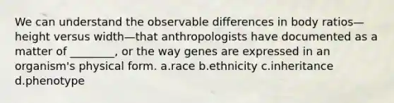 We can understand the observable differences in body ratios—height versus width—that anthropologists have documented as a matter of ________, or the way genes are expressed in an organism's physical form. a.race b.ethnicity c.inheritance d.phenotype