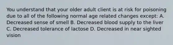 You understand that your older adult client is at risk for poisoning due to all of the following normal age related changes except: A. Decreased sense of smell B. Decreased blood supply to the liver C. Decreased tolerance of lactose D. Decreased in near sighted vision